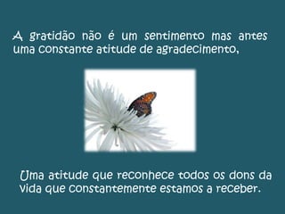 A gratidão não é um sentimento mas antes
uma constante atitude de agradecimento,
Uma atitude que reconhece todos os dons da
vida que constantemente estamos a receber.
 
