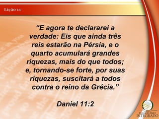 “E agora te declararei a
verdade: Eis que ainda três
reis estarão na Pérsia, e o
quarto acumulará grandes
riquezas, mais do que todos;
e, tornando-se forte, por suas
riquezas, suscitará a todos
contra o reino da Grécia.”
Daniel 11:2
 