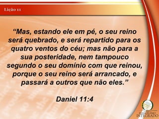 “Mas, estando ele em pé, o seu reino
será quebrado, e será repartido para os
quatro ventos do céu; mas não para a
sua posteridade, nem tampouco
segundo o seu domínio com que reinou,
porque o seu reino será arrancado, e
passará a outros que não eles.”
Daniel 11:4
 