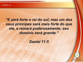 “E será forte o rei do sul; mas um dos
seus príncipes será mais forte do que
ele, e reinará poderosamente; seu
domínio será grande.”
Daniel 11:5
 