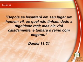 “Depois se levantará em seu lugar um
homem vil, ao qual não tinham dado a
dignidade real; mas ele virá
caladamente, e tomará o reino com
engano.”
Daniel 11:21
 
