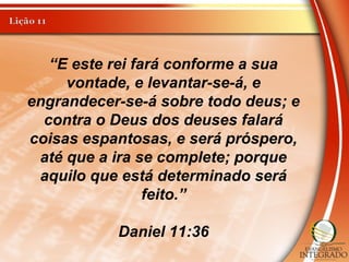 “E este rei fará conforme a sua
vontade, e levantar-se-á, e
engrandecer-se-á sobre todo deus; e
contra o Deus dos deuses falará
coisas espantosas, e será próspero,
até que a ira se complete; porque
aquilo que está determinado será
feito.”
Daniel 11:36
 