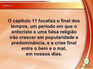 O capítulo 11 focaliza o final dos
tempos, um período em que o
anticristo e uma falsa religião
irão crescer em popularidade e
predominância, e a crise final
entre o bem e o mal,
em nossos dias.
 