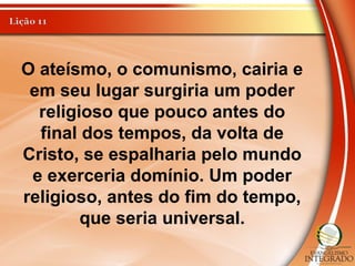 O ateísmo, o comunismo, cairia e
em seu lugar surgiria um poder
religioso que pouco antes do
final dos tempos, da volta de
Cristo, se espalharia pelo mundo
e exerceria domínio. Um poder
religioso, antes do fim do tempo,
que seria universal.
 