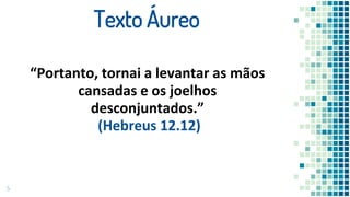 5
Texto Áureo
“Portanto, tornai a levantar as mãos
cansadas e os joelhos
desconjuntados.”
(Hebreus 12.12)
 