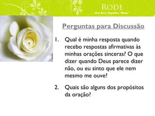 Rode
               Seu Nove Significa “Rosa”




  Perguntas para Discussão
1. Qual é minha resposta quando
   recebo respostas afirmativas às
   minhas orações sinceras? O que
   dizer quando Deus parece dizer
   não, ou eu sinto que ele nem
   mesmo me ouve?
2. Quais são alguns dos propósitos
   da oração?
 
