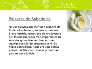 Rode
                                       Seu Nove Significa “Rosa”




Palavras de Sabedoria
Poucas palavras são escritas a respeito de
Rode; não obstante, ao estudarmos sua
breve história, vemos que ela era jovem e
fiel. Muitas das lições mais importantes da
vida são aprendidas ao observarmos
aqueles que são despretensiosos e não
muito conhecidos. Rode era uma dessas
pessoas. A Bíblia tem muitas promessas
para os que são fieis.
 