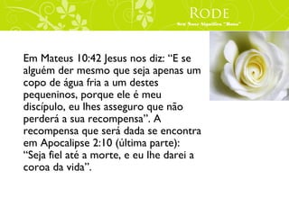 Rode
                                  Seu Nove Significa “Rosa”




Em Mateus 10:42 Jesus nos diz: “E se
alguém der mesmo que seja apenas um
copo de água fria a um destes
pequeninos, porque ele é meu
discípulo, eu lhes asseguro que não
perderá a sua recompensa”. A
recompensa que será dada se encontra
em Apocalipse 2:10 (última parte):
“Seja fiel até a morte, e eu lhe darei a
coroa da vida”.
 