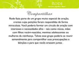 Rode
                                    Seu Nove Significa “Rosa”




                Compartilhar
Rode fazia parte de um grupo muito especial de oração,
     crentes cujas petições foram respondidas de forma
miraculosa. Você poderia formar um círculo de oração com
 interesses e necessidades afins – tais como viúvas, mães
    com filhos recém-nascidos, meninas adolescentes ou
mulheres da vizinhança. Talvez esse grupo poderia se reunir
   semanalmente para compartilhar suas preocupações e
         bênçãos e para que vocês orassem juntas .
 