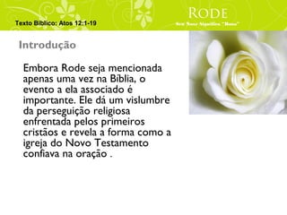 Rode
Texto Bíblico: Atos 12:1-19          Seu Nove Significa “Rosa”



 Introdução

  Embora Rode seja mencionada
  apenas uma vez na Bíblia, o
  evento a ela associado é
  importante. Ele dá um vislumbre
  da perseguição religiosa
  enfrentada pelos primeiros
  cristãos e revela a forma como a
  igreja do Novo Testamento
  confiava na oração .
 