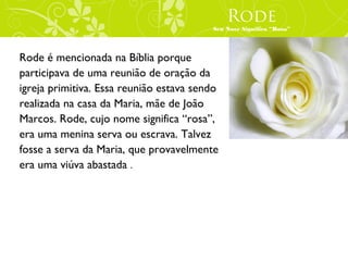 Rode
                                         Seu Nove Significa “Rosa”




Rode é mencionada na Bíblia porque
participava de uma reunião de oração da
igreja primitiva. Essa reunião estava sendo
realizada na casa da Maria, mãe de João
Marcos. Rode, cujo nome significa “rosa”,
era uma menina serva ou escrava. Talvez
fosse a serva da Maria, que provavelmente
era uma viúva abastada .
 