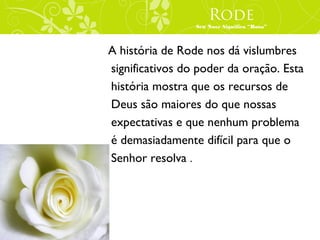 Rode
                 Seu Nove Significa “Rosa”



A história de Rode nos dá vislumbres
significativos do poder da oração. Esta
história mostra que os recursos de
Deus são maiores do que nossas
expectativas e que nenhum problema
é demasiadamente difícil para que o
Senhor resolva .
 