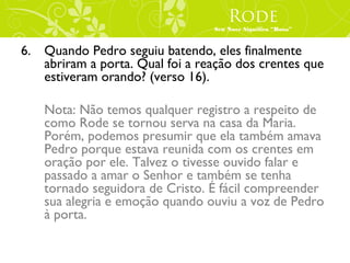 Rode
                                 Seu Nove Significa “Rosa”



6. Quando Pedro seguiu batendo, eles finalmente
   abriram a porta. Qual foi a reação dos crentes que
   estiveram orando? (verso 16).

    Nota: Não temos qualquer registro a respeito de
    como Rode se tornou serva na casa da Maria.
    Porém, podemos presumir que ela também amava
    Pedro porque estava reunida com os crentes em
    oração por ele. Talvez o tivesse ouvido falar e
    passado a amar o Senhor e também se tenha
    tornado seguidora de Cristo. É fácil compreender
    sua alegria e emoção quando ouviu a voz de Pedro
    à porta.
 