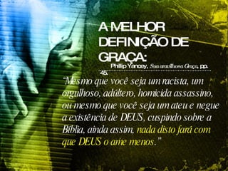 A MELHOR DEFINIÇÃO DE GRAÇA: Phillip Yancey,  Sua aravilhosa Graça , pp. 45.   “ Mesmo que você seja um racista, um orgulhoso, adúltero, homicida assassino, ou mesmo que você seja um ateu e negue a existência de DEUS, cuspindo sobre a Bíblia, ainda assim,  nada disto fará com que DEUS o ame menos .”   