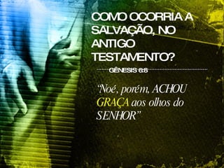 COMO OCORRIA A SALVAÇÃO, NO ANTIGO TESTAMENTO? GÊNESIS 6:8 “ Noé, porém, ACHOU  GRAÇA  aos olhos do SENHOR”   