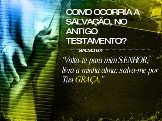 COMO OCORRIA A SALVAÇÃO, NO ANTIGO TESTAMENTO? SALMO 6:4 “ Volta-te para mim SENHOR, livra a minha alma; salva-me por Tua  GRAÇA .”   