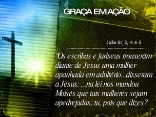 GRAÇA EM AÇÃO João 8: 3, 4 e 5 “ Os escribas e fariseus trouxeram diante de Jesus uma mulher apanhada em adultério...disseram a Jesus: ...na lei nos mandou Moisés que tais mulheres sejam apedrejadas; tu, pois que dizes? 