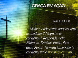 GRAÇA EM AÇÃO “ ...Mulher, onde estão aqueles teus acusadores? Ninguém te condenou? Respondeu ela: Ninguém, Senhor! Então, lhes disse Jesus: Nem eu tampouco te condeno; vai e  não peques mais . João 8: 10 e 11 