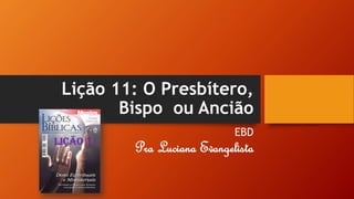 Lição 11: O Presbítero,
Bispo ou Ancião
EBD
Pra Luciana Evangelista
 