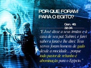 POR QUE FORAM PARA O EGITO? “ E José disse a seus irmãos e à casa de seu pai: Subirei, e farei saber a faraó e lhe direi: Teus servos foram homens de  gado  desde a mocidade... porque  todo pastor de rebanho é abominação  para o Egípcio.” Gen. 46: 32-34 