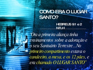 COMO ERA O LUGAR SANTO? “ Ora a primeira aliança tinha ensinamentos sobre a adoração e o seu Santuário Terrestre...No  primeiro compartimento  estava o  candeeiro, a mesa, e os 12 pães , e era  chamado O LUGAR SANTO” HEBREUS 9:1 e 2 NTLH 