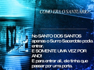 COMO ERA O SANTUÁRIO? No SANTO DOS SANTOS apenas o Sumo Sacerdote podia entrar.  E SOMENTE UMA VEZ POR ANO!  E para entrar ali, ele tinha que passar por uma porta.  ESSA PORTA TAMBÉM TINHA UM NOME! 