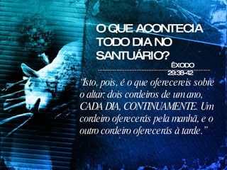 O QUE ACONTECIA TODO DIA NO SANTUÁRIO? “ Isto, pois, é o que oferecereis sobre o altar: dois cordeiros de um ano, CADA DIA, CONTINUAMENTE. Um cordeiro oferecerás pela manhã, e o outro cordeiro oferecerás à tarde.”  ÊXODO 29:38-42 