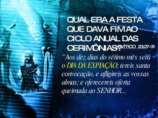 QUAL ERA A FESTA QUE DAVA FIM AO CICLO ANUAL DAS CERIMÔNIAS? LEVÍTICO  23:27-31 “  Aos dez dias do sétimo mês será o  DIA DA EXPIAÇÃO ; tereis santa convocação, e afligireis as vossas almas; e oferecereis oferta queimada ao SENHOR...  