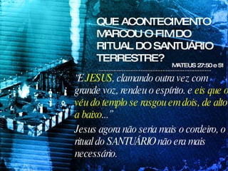 QUE ACONTECIMENTO MARCOU O FIM DO RITUAL DO SANTUÁRIO TERRESTRE? MATEUS 27:50 e 51 “ E  JESUS , clamando outra vez com grande voz, rendeu o espírito. e  eis que o véu do templo se rasgou em dois, de alto a baixo ...” Jesus agora não seria mais o cordeiro, o ritual do SANTUÁRIO não era mais necessário. 