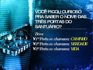 Bem: 1ª Porta se chamava:  CAMINHO 2ª Porta se chamava:  VERDADE 3ª Porta se chamava:  VIDA VOCÊ FICOU CURIOSO PRA SABER O NOME DAS TRÊS PORTAS DO SANTUÁRIO? 