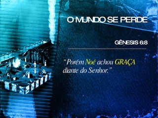 O MUNDO SE PERDE GÊNESIS 6:8  “  Porém  Noé  achou  GRAÇA  diante do Senhor.” 
