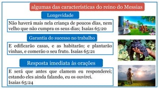 Não haverá mais nela criança de poucos dias, nem
velho que não cumpra os seus dias; Isaías 65:20
E edificarão casas, e as habitarão; e plantarão
vinhas, e comerão o seu fruto. Isaías 65:21
E será que antes que clamem eu responderei;
estando eles ainda falando, eu os ouvirei.
Isaías 65:24
algumas das características do reino do Messias
Longevidade
Garantia do sucesso no trabalho
Resposta imediata às orações
 