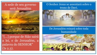 A sede de seu governo
será Jerusalém
“[...] porque de Sião sairá
a lei, e de Jerusalém, a
palavra do SENHOR”
(Is 2.3).
O Senhor Jesus se assentará sobre o
trono de Davi.
De Jerusalém reinará sobre toda
humanidade
 