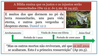 A Bíblia ensina que os justos e os injustos serão
ressuscitados (Dn 12.2; Jo 5.29; At 24.25).
“Mas os outros mortos não reviveram, até que os mil anos
se acabaram. Esta é a primeira ressurreição” (Ap 20.5).
E muitos dos que dormem no pó da
terra ressuscitarão, uns para vida
eterna, e outros para vergonha e
desprezo eterno. Daniel 12:2
Arrebatamento Vinda de Jesus em Glória
Período de 7 anos
Juízo final
Período de 1000 anos
 