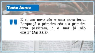 E vi um novo céu e uma nova terra.
Porque já o primeiro céu e a primeira
terra passaram, e o mar já não
existe” (Ap 21.1)."
Texto Áureo
 