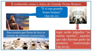 Isso mostra que ficam de fora os
crentes da primeira ressurreição.
É conhecido como o Juízo do Grande Trono Branco
“E vi um grande
trono branco”
(Ap 20.11).
Aqui serão julgados “os
outros mortos”, aqueles
que não fizeram parte da
primeira ressurreição
(Ap 20.5).
 
