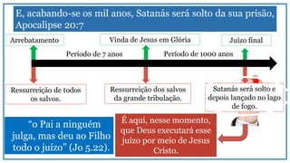 E, acabando-se os mil anos, Satanás será solto da sua prisão,
Apocalipse 20:7
É aqui, nesse momento,
que Deus executará esse
juízo por meio de Jesus
Cristo.
Arrebatamento Vinda de Jesus em Glória
Período de 7 anos
Juízo final
Período de 1000 anos
Ressurreição de todos
os salvos.
Ressurreição dos salvos
da grande tribulação.
Satanás será solto e
depois lançado no lago
de fogo.
“o Pai a ninguém
julga, mas deu ao Filho
todo o juízo” (Jo 5.22).
 
