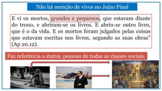 Não há menção de vivos no Juízo Final
Faz referência a status, pessoas de todas as classes sociais.
E vi os mortos, grandes e pequenos, que estavam diante
do trono, e abriram-se os livros. E abriu-se outro livro,
que é o da vida. E os mortos foram julgados pelas coisas
que estavam escritas nos livros, segundo as suas obras”
(Ap 20.12).
 