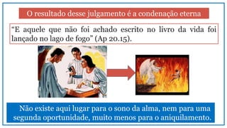 O resultado desse julgamento é a condenação eterna
“E aquele que não foi achado escrito no livro da vida foi
lançado no lago de fogo” (Ap 20.15).
Não existe aqui lugar para o sono da alma, nem para uma
segunda oportunidade, muito menos para o aniquilamento.
 