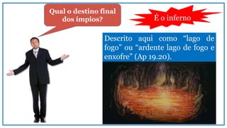 Qual o destino final
dos ímpios? É o inferno
Descrito aqui como “lago de
fogo” ou “ardente lago de fogo e
enxofre” (Ap 19.20).
 