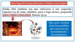 Esse lugar foi preparado para o Diabo e seus anjos
Então dirá também aos que estiverem à sua esquerda:
Apartai-vos de mim, malditos, para o fogo eterno, preparado
para o diabo e seus anjos; Mateus 25:41
Mas será o destino
final dos perdidos
por causa da sua
incredulidade e
desobediência.
 