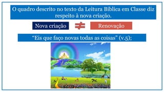 O quadro descrito no texto da Leitura Bíblica em Classe diz
respeito à nova criação.
RenovaçãoNova criação
“Eis que faço novas todas as coisas” (v.5);
 