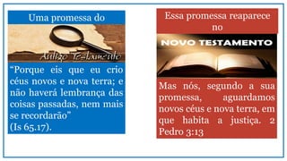 “Porque eis que eu crio
céus novos e nova terra; e
não haverá lembrança das
coisas passadas, nem mais
se recordarão”
(Is 65.17).
Uma promessa do Essa promessa reaparece
no
Mas nós, segundo a sua
promessa, aguardamos
novos céus e nova terra, em
que habita a justiça. 2
Pedro 3:13
 