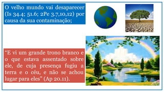 O velho mundo vai desaparecer
(Is 34.4; 51.6; 2Pe 3.7,10,12) por
causa da sua contaminação;
“E vi um grande trono branco e
o que estava assentado sobre
ele, de cuja presença fugiu a
terra e o céu, e não se achou
lugar para eles” (Ap 20.11).
 