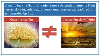 E eu, João, vi a Santa Cidade, a nova Jerusalém, que de Deus
descia do céu, adereçada como uma esposa ataviada para o
seu marido. Ap 21.2
Nova Jerusalém Jerusalém do Milênio
 