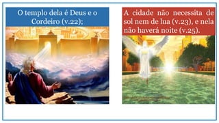 O templo dela é Deus e o
Cordeiro (v.22);
A cidade não necessita de
sol nem de lua (v.23), e nela
não haverá noite (v.25).
 