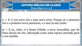 1 — E vi um novo céu e uma nova terra. Porque já o primeiro
céu e a primeira terra passaram, e o mar já não existe.
2 — E eu, João, vi a Santa Cidade, a nova Jerusalém, que de
Deus descia do céu, adereçada como uma esposa ataviada para
o seu marido.
LEITURA BÍBLICA EM CLASSE
(Apocalipse 21.1-5.)
 