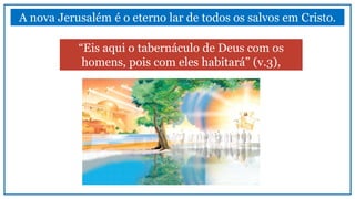 A nova Jerusalém é o eterno lar de todos os salvos em Cristo.
“Eis aqui o tabernáculo de Deus com os
homens, pois com eles habitará” (v.3),
 