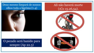 Deus mesmo limpará de nossos
olhos toda a lágrima (v.4)
Ali não haverá morte
(1Co 15.26,54).
O pecado será banido para
sempre (Ap 22.3)
 
