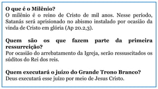 O que é o Milênio?
O milênio é o reino de Cristo de mil anos. Nesse período,
Satanás será aprisionado no abismo instalado por ocasião da
vinda de Cristo em glória (Ap 20.2,3).
Quem são os que fazem parte da primeira
ressurreição?
Por ocasião do arrebatamento da Igreja, serão ressuscitados os
súditos do Rei dos reis.
Quem executará o juízo do Grande Trono Branco?
Deus executará esse juízo por meio de Jesus Cristo.
 